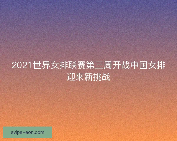 2021世界女排联赛第三周开战中国女排迎来新挑战
