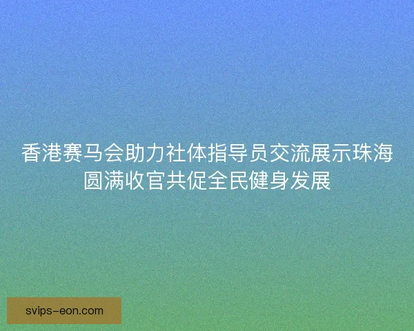 香港赛马会助力社体指导员交流展示珠海圆满收官共促全民健身发展