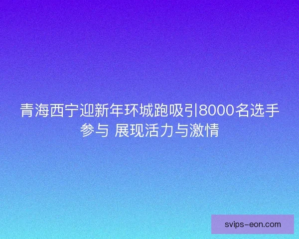 青海西宁迎新年环城跑吸引8000名选手参与 展现活力与激情