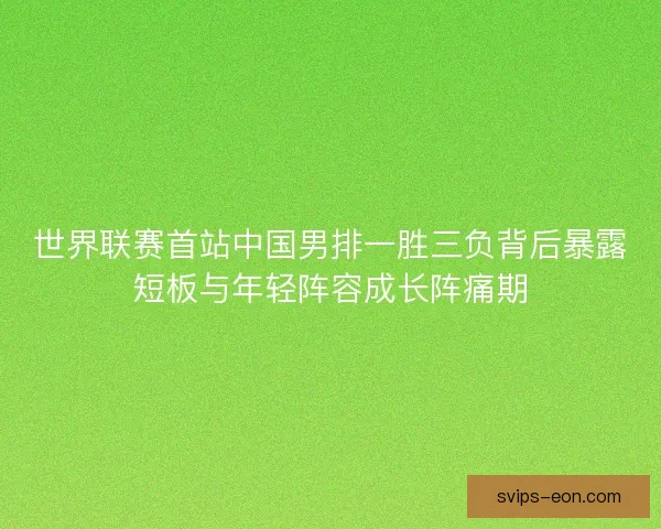 世界联赛首站中国男排一胜三负背后暴露短板与年轻阵容成长阵痛期